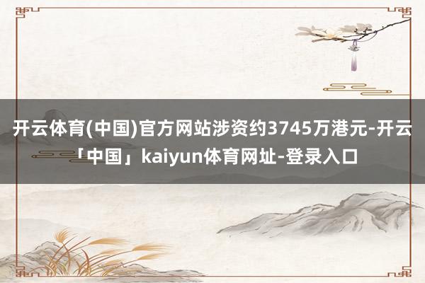 开云体育(中国)官方网站涉资约3745万港元-开云「中国」kaiyun体育网址-登录入口