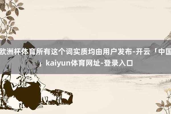 欧洲杯体育所有这个词实质均由用户发布-开云「中国」kaiyun体育网址-登录入口