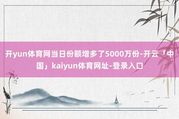 开yun体育网当日份额增多了5000万份-开云「中国」kaiyun体育网址-登录入口